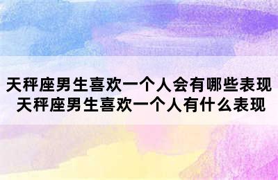 天秤座男生喜欢一个人会有哪些表现 天秤座男生喜欢一个人有什么表现